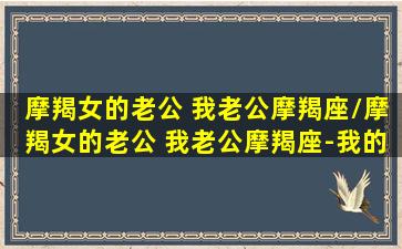 摩羯女的老公 我老公摩羯座/摩羯女的老公 我老公摩羯座-我的网站